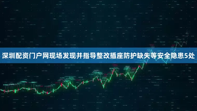 深圳配资门户网现场发现并指导整改插座防护缺失等安全隐患5处