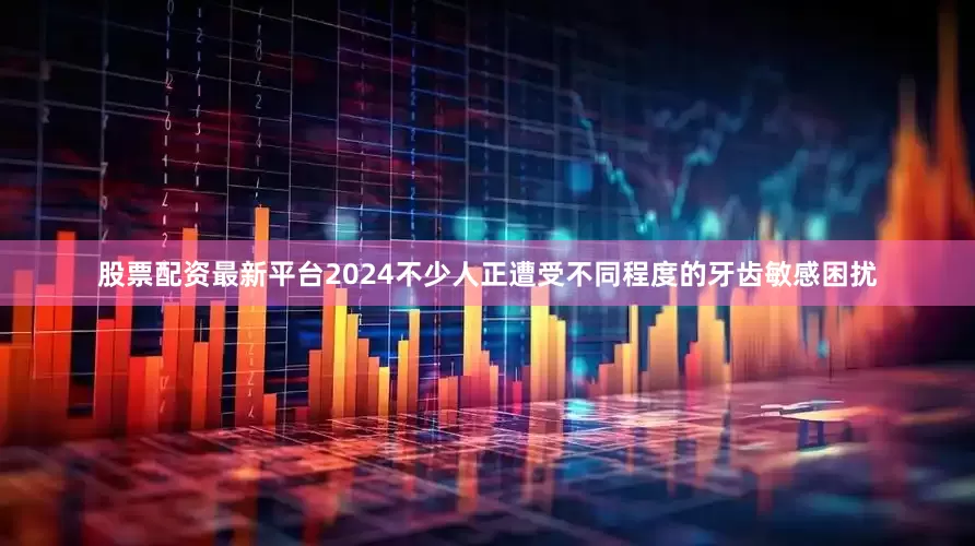 股票配资最新平台2024不少人正遭受不同程度的牙齿敏感困扰