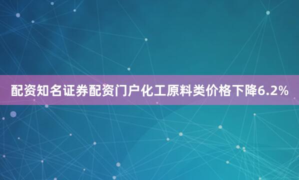 配资知名证券配资门户化工原料类价格下降6.2%
