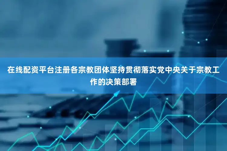 在线配资平台注册各宗教团体坚持贯彻落实党中央关于宗教工作的决策部署