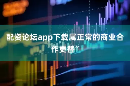 配资论坛app下载属正常的商业合作更替”