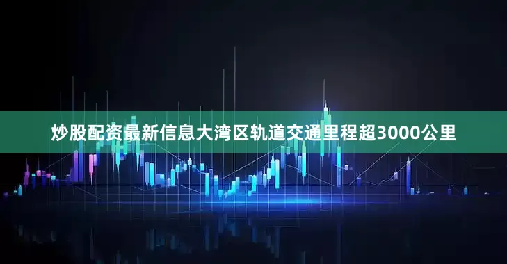 炒股配资最新信息大湾区轨道交通里程超3000公里