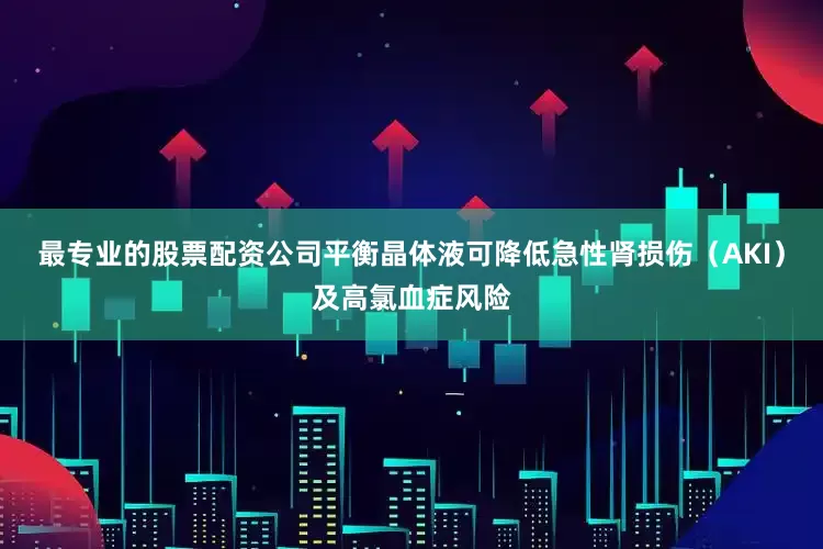 最专业的股票配资公司平衡晶体液可降低急性肾损伤（AKI）及高氯血症风险
