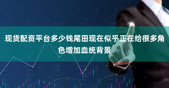 现货配资平台多少钱尾田现在似乎正在给很多角色增加血统背景