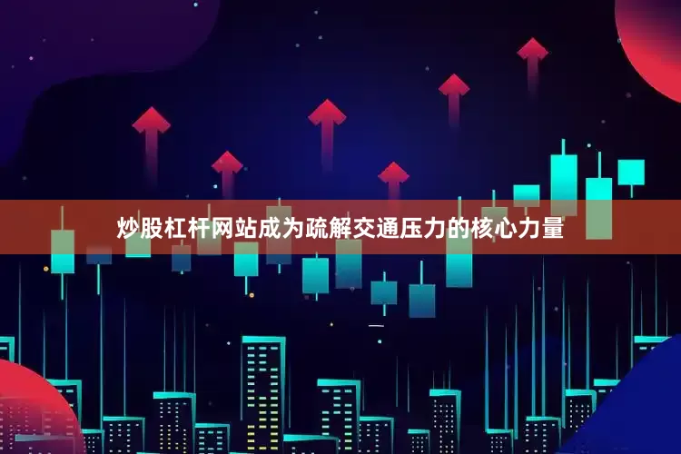 炒股杠杆网站成为疏解交通压力的核心力量