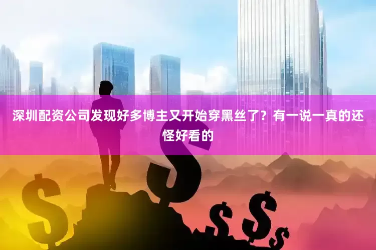 深圳配资公司发现好多博主又开始穿黑丝了？有一说一真的还怪好看的