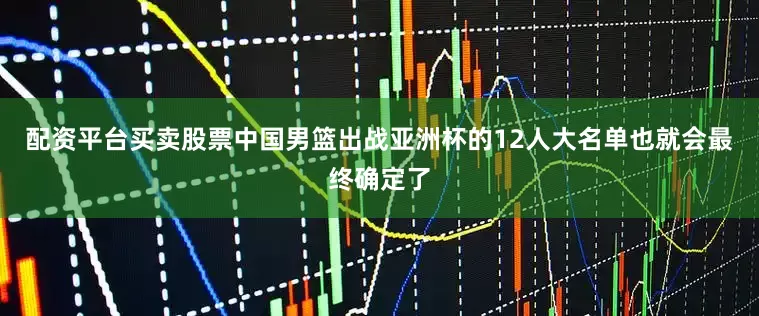 配资平台买卖股票中国男篮出战亚洲杯的12人大名单也就会最终确定了