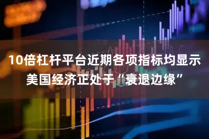 10倍杠杆平台近期各项指标均显示美国经济正处于“衰退边缘”