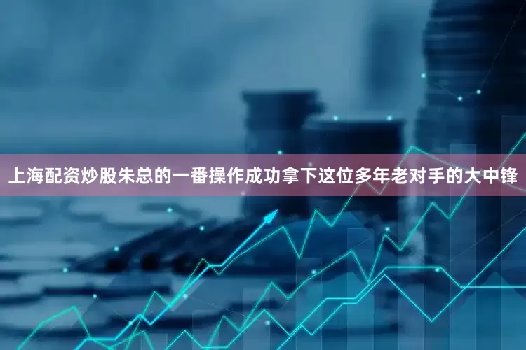 上海配资炒股朱总的一番操作成功拿下这位多年老对手的大中锋